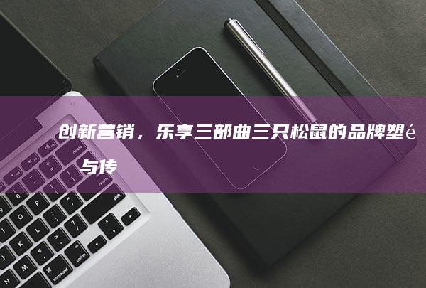 创新营销，乐享三部曲：三只松鼠的品牌塑造与传播策略