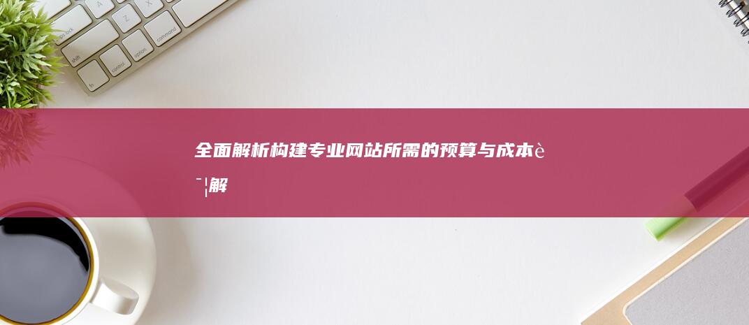 全面解析：构建专业网站所需的预算与成本详解